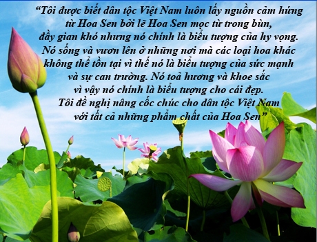 Trong b&agrave;i ph&aacute;t biểu tại Tiệc Chi&ecirc;u đ&atilde;i Nh&agrave; nước ở H&agrave; Nội ng&agrave;y 23/5, Tổng thống Mỹ Barack Obama nhận x&eacute;t, Việt Nam mang tất cả những phẩm chất của Hoa Sen, mọc từ b&ugrave;n, đầy gian kh&oacute;, nhưng đ&oacute; ch&iacute;nh l&agrave; biểu tượng của c&aacute;i đẹp v&agrave; hy vọng, của sức mạnh v&agrave; sự can trường...
