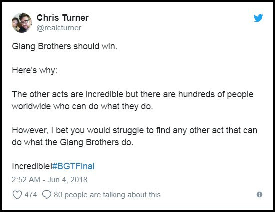 T&agrave;i khoản Chris Turner: &ldquo;Giang Brothers phải thắng, đ&acirc;y l&agrave; l&yacute; do tại sao nh&eacute;: Những tiết mục kh&aacute;c cũng phi thường đấy, nhưng c&oacute; h&agrave;ng trăm người tr&ecirc;n khắp thế giới n&agrave;y c&oacute; thể l&agrave;m những điều tương tự. Tuy vậy, t&ocirc;i cược rằng ch&uacute;ng ta sẽ v&ocirc; c&ugrave;ng kh&oacute; khăn để t&igrave;m được một tiết mục l&agrave;m được những điều tương tự như Giang Brothers đ&atilde; l&agrave;m&rdquo;.